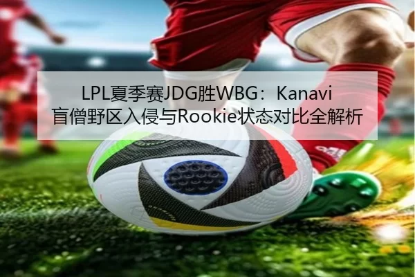LPL夏季赛JDG胜WBG：Kanavi盲僧野区入侵与Rookie状态对比全解析